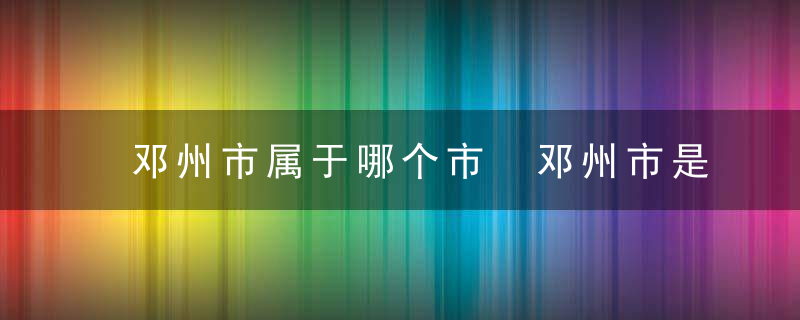 邓州市属于哪个市 邓州市是哪里城市